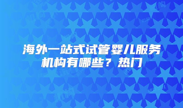 海外一站式试管婴儿服务机构有哪些?热门