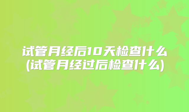 试管月经后10天检查什么(试管月经过后检查什么)