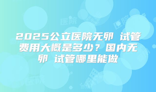 2025公立医院无卵�试管费用大概是多少?国内无卵�试管哪里能做