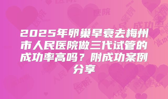 2025年卵巢早衰去梅州市人民医院做三代试管的成功率高吗？附成功案例分享