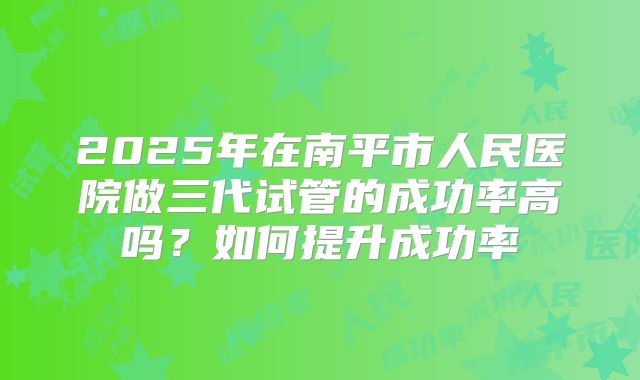 2025年在南平市人民医院做三代试管的成功率高吗？如何提升成功率