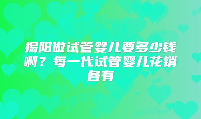 揭阳做试管婴儿要多少钱啊？每一代试管婴儿花销各有