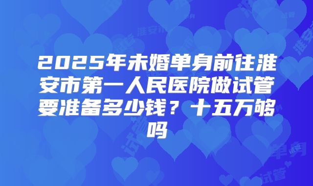 2025年未婚单身前往淮安市第一人民医院做试管要准备多少钱?十五万够吗