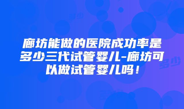 廊坊能做的医院成功率是多少三代试管婴儿-廊坊可以做试管婴儿吗！