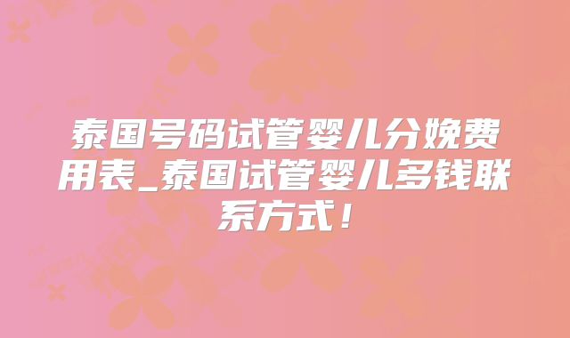 泰国号码试管婴儿分娩费用表_泰国试管婴儿多钱联系方式！
