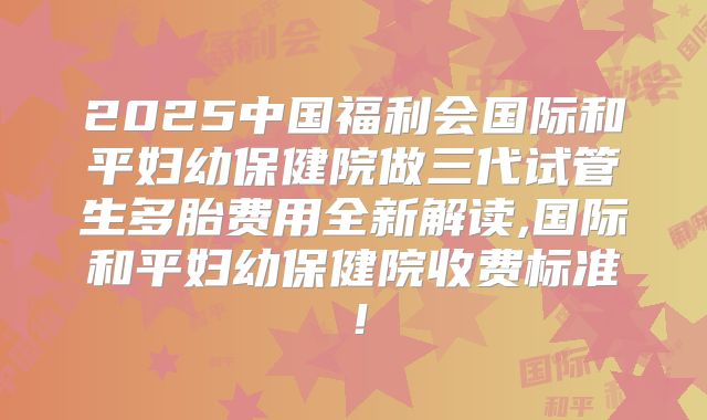 2025中国福利会国际和平妇幼保健院做三代试管生多胎费用全新解读,国际和平妇幼保健院收费标准!