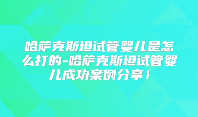 哈萨克斯坦试管婴儿是怎么打的-哈萨克斯坦试管婴儿成功案例分享！