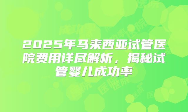 2025年马来西亚试管医院费用详尽解析，揭秘试管婴儿成功率