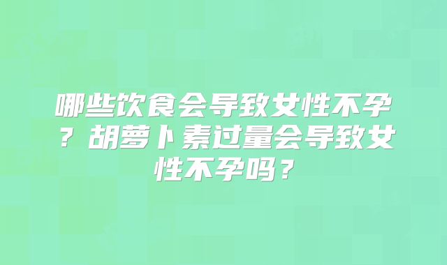哪些饮食会导致女性不孕?胡萝卜素过量会导致女性不孕吗?