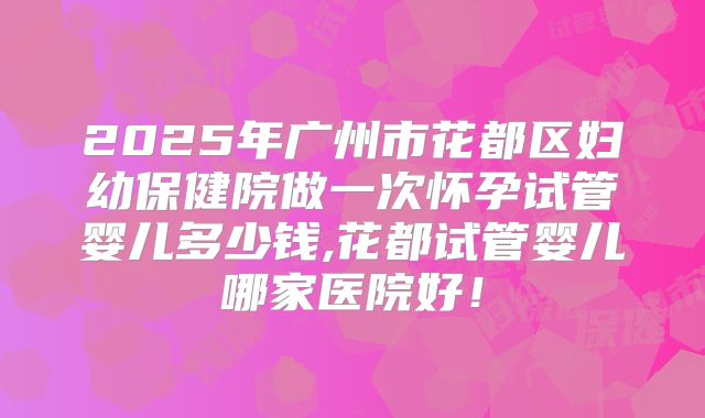 2025年广州市花都区妇幼保健院做一次怀孕试管婴儿多少钱,花都试管婴儿哪家医院好！