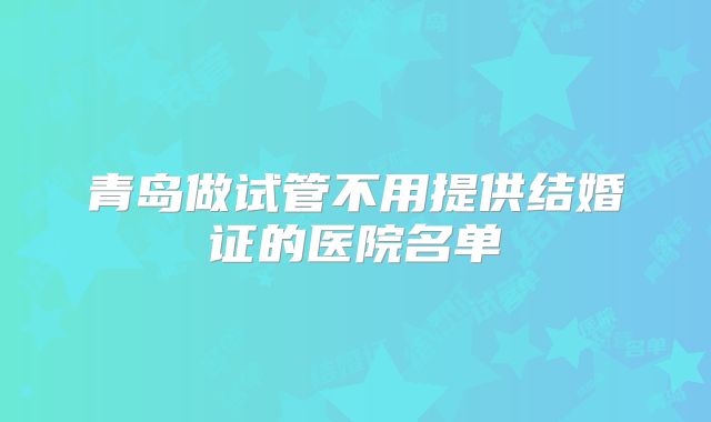 青岛做试管不用提供结婚证的医院名单