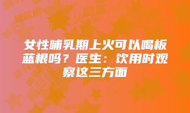 女性哺乳期上火可以喝板蓝根吗？医生：饮用时观察这三方面