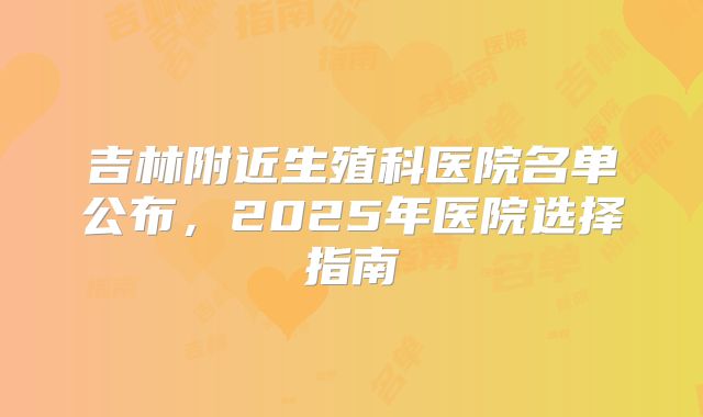 吉林附近生殖科医院名单公布，2025年医院选择指南