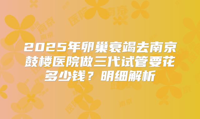 2025年卵巢衰竭去南京鼓楼医院做三代试管要花多少钱?明细解析