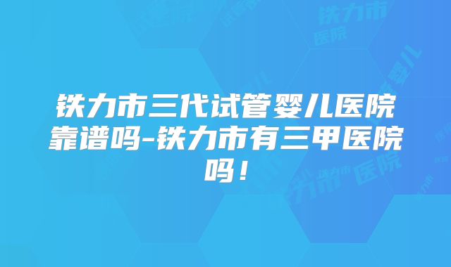 铁力市三代试管婴儿医院靠谱吗-铁力市有三甲医院吗！
