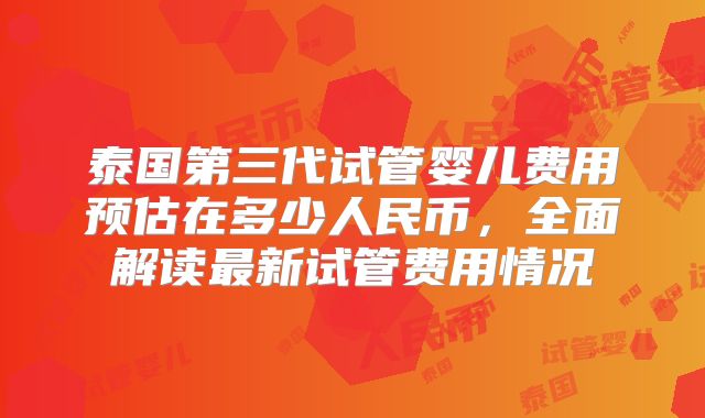 泰国第三代试管婴儿费用预估在多少人民币，全面解读最新试管费用情况
