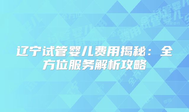 辽宁试管婴儿费用揭秘:全方位服务解析攻略