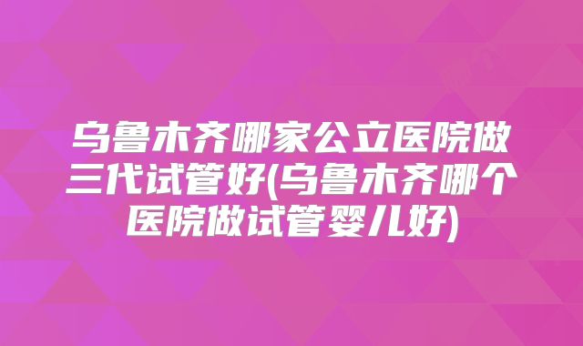 乌鲁木齐哪家公立医院做三代试管好(乌鲁木齐哪个医院做试管婴儿好)