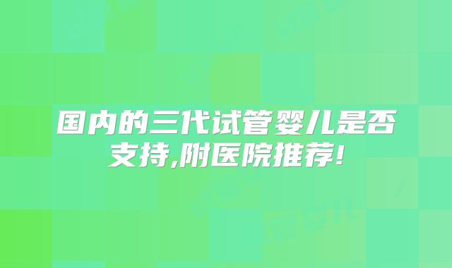国内的三代试管婴儿是否支持,附医院推荐!