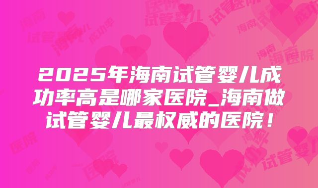 2025年海南试管婴儿成功率高是哪家医院_海南做试管婴儿最权威的医院！
