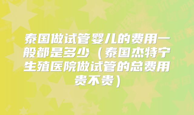 泰国做试管婴儿的费用一般都是多少（泰国杰特宁生殖医院做试管的总费用贵不贵）