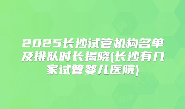 2025长沙试管机构名单及排队时长揭晓(长沙有几家试管婴儿医院)
