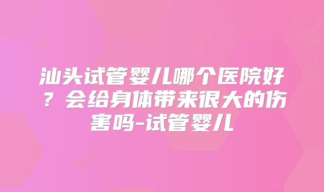 汕头试管婴儿哪个医院好？会给身体带来很大的伤害吗-试管婴儿