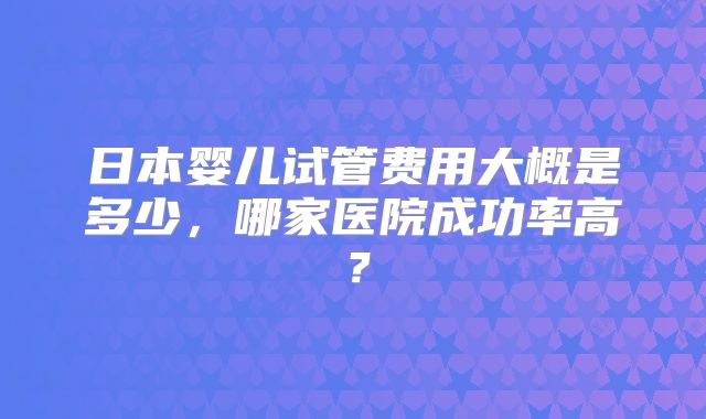 日本婴儿试管费用大概是多少，哪家医院成功率高？