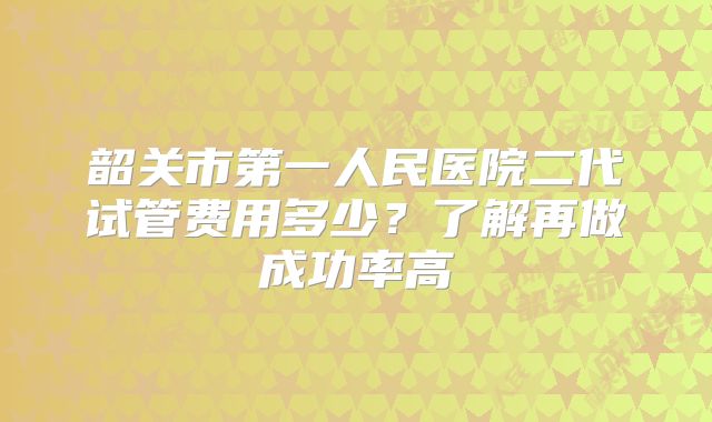 韶关市第一人民医院二代试管费用多少?了解再做成功率高
