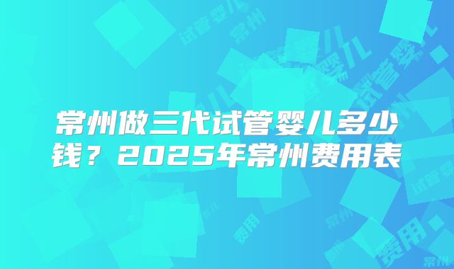 常州做三代试管婴儿多少钱？2025年常州费用表