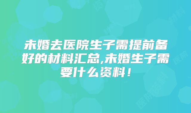 未婚去医院生子需提前备好的材料汇总,未婚生子需要什么资料！