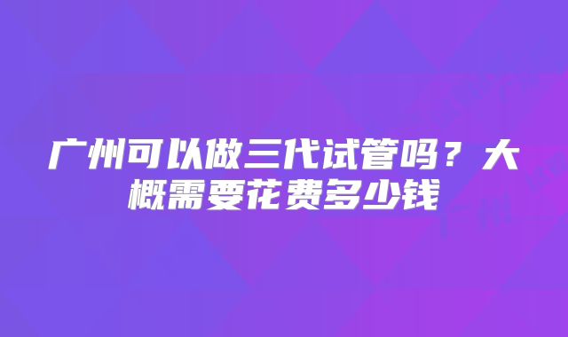 广州可以做三代试管吗？大概需要花费多少钱