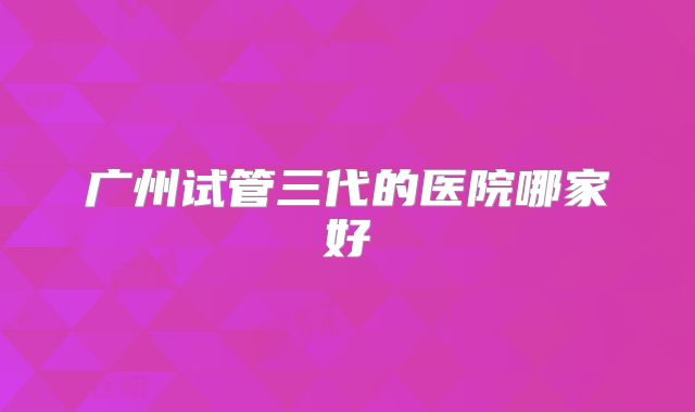 广州试管三代的医院哪家好