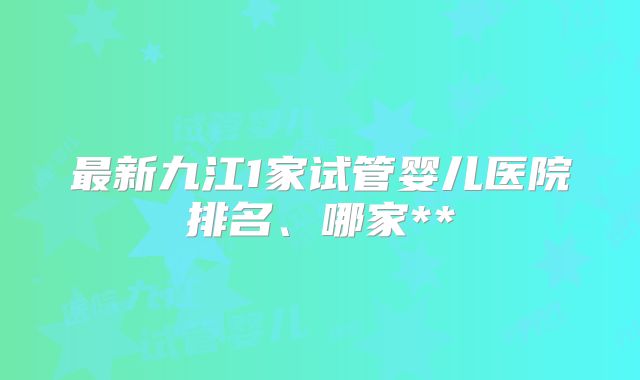 最新九江1家试管婴儿医院排名、哪家**