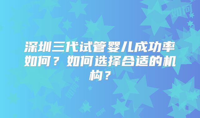 深圳三代试管婴儿成功率如何？如何选择合适的机构？