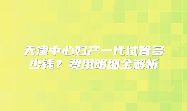 天津中心妇产一代试管多少钱？费用明细全解析