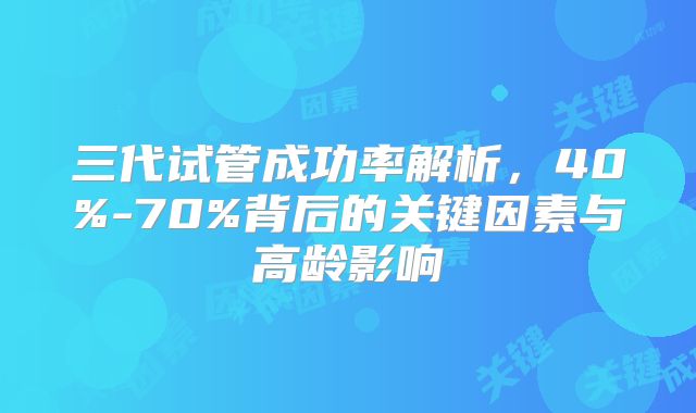 三代试管成功率解析,40%-70%背后的关键因素与高龄影响