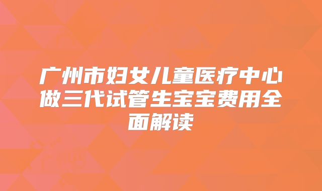 广州市妇女儿童医疗中心做三代试管生宝宝费用全面解读
