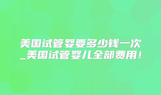美国试管婴要多少钱一次_美国试管婴儿全部费用!