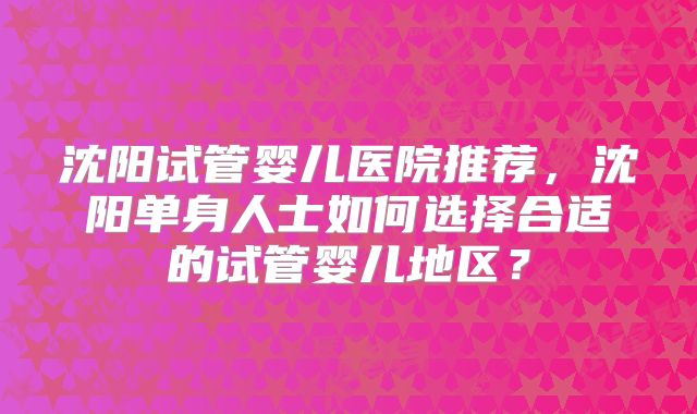 沈阳试管婴儿医院推荐，沈阳单身人士如何选择合适的试管婴儿地区？