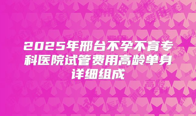 2025年邢台不孕不育专科医院试管费用高龄单身详细组成