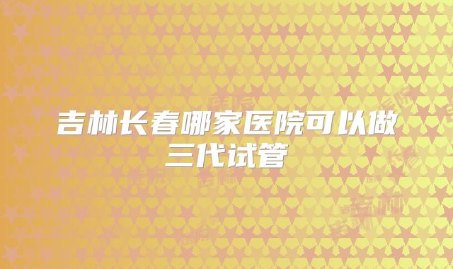 吉林长春哪家医院可以做三代试管