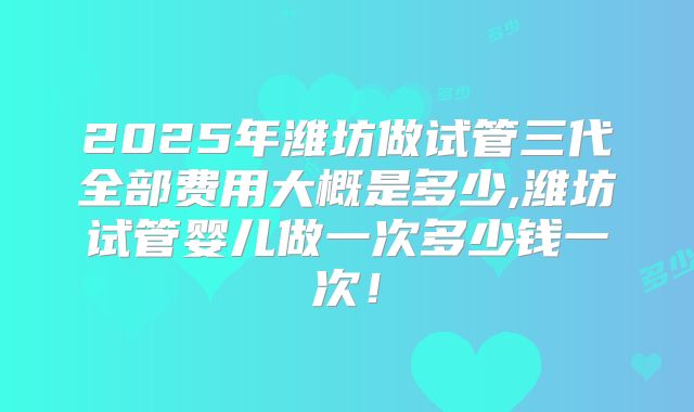 2025年潍坊做试管三代全部费用大概是多少,潍坊试管婴儿做一次多少钱一次！