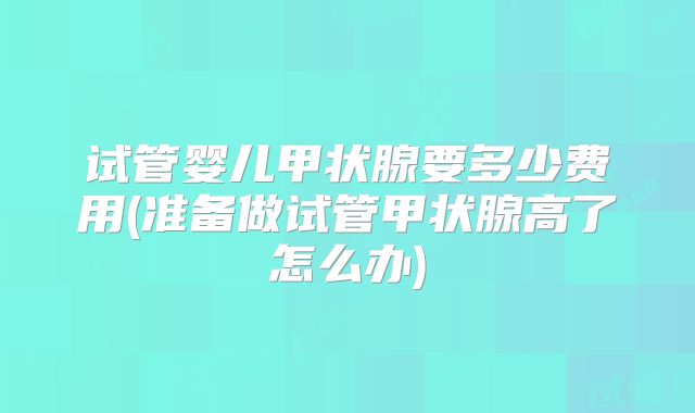试管婴儿甲状腺要多少费用(准备做试管甲状腺高了怎么办)