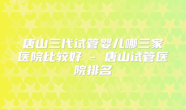 唐山三代试管婴儿哪三家医院比较好 - 唐山试管医院排名