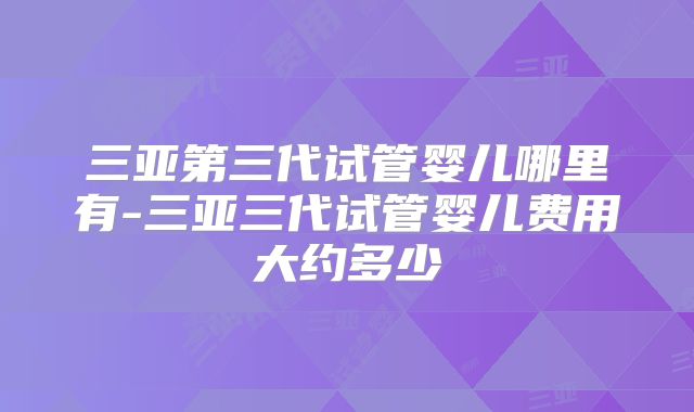 三亚第三代试管婴儿哪里有-三亚三代试管婴儿费用大约多少