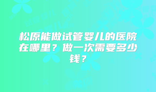 松原能做试管婴儿的医院在哪里？做一次需要多少钱？