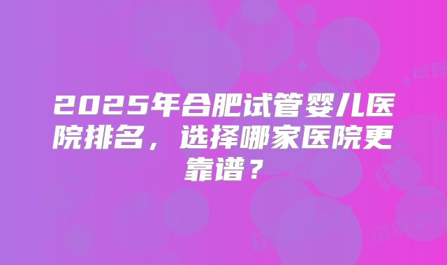 2025年合肥试管婴儿医院排名，选择哪家医院更靠谱？