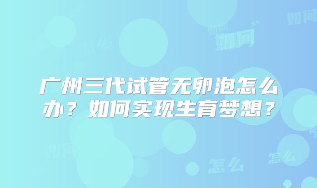 广州三代试管无卵泡怎么办？如何实现生育梦想？