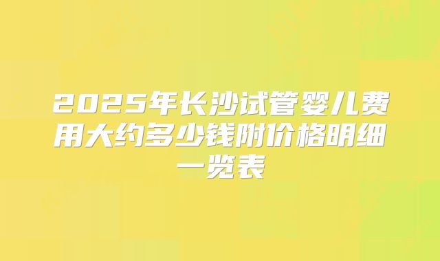 2025年长沙试管婴儿费用大约多少钱附价格明细一览表